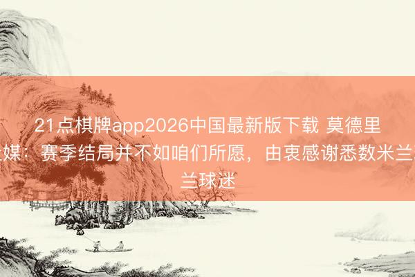 21点棋牌app2026中国最新版下载 莫德里奇社媒：赛季结局并不如咱们所愿，由衷感谢悉数米兰球迷