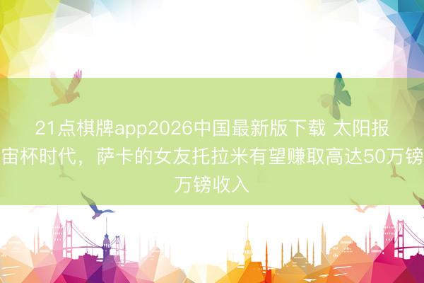 21点棋牌app2026中国最新版下载 太阳报：宇宙杯时代，萨卡的女友托拉米有望赚取高达50万镑收入