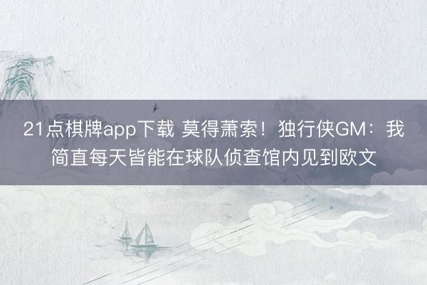 21点棋牌app下载 莫得萧索！独行侠GM：我简直每天皆能在球队侦查馆内见到欧文