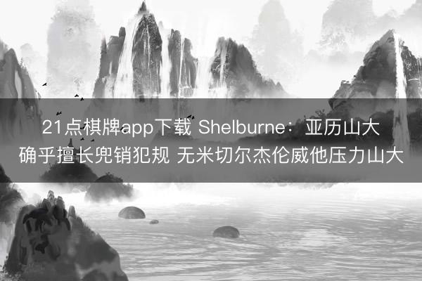 21点棋牌app下载 Shelburne：亚历山大确乎擅长兜销犯规 无米切尔杰伦威他压力山大