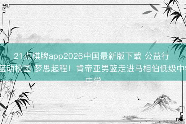 21点棋牌app2026中国最新版下载 公益行 | 篮动校园 梦思起程！肯帝亚男篮走进马相伯低级中学