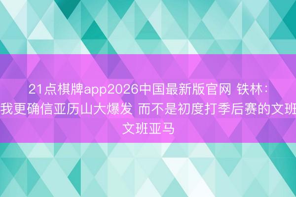 21点棋牌app2026中国最新版官网 铁林：抢七我更确信亚历山大爆发 而不是初度打季后赛的文班亚马