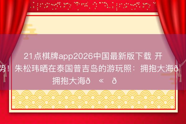 21点棋牌app2026中国最新版下载 开启假期时势!朱松玮晒在泰国普吉岛的游玩照:拥抱大海🫂🌊