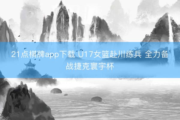 21点棋牌app下载 U17女篮赴川练兵 全力备战捷克寰宇杯