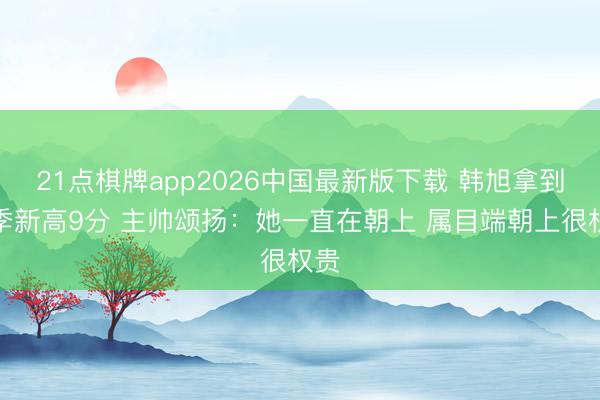 21点棋牌app2026中国最新版下载 韩旭拿到赛季新高9分 主帅颂扬：她一直在朝上 属目端朝上很权贵