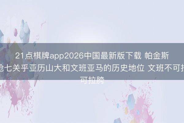 21点棋牌app2026中国最新版下载 帕金斯：抢七关乎亚历山大和文班亚马的历史地位 文班不可拉胯