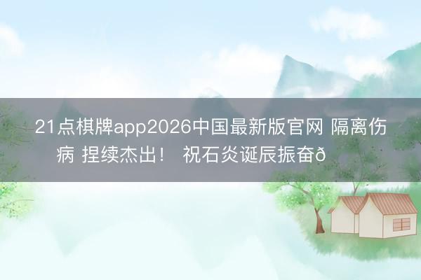 21点棋牌app2026中国最新版官网 隔离伤病 捏续杰出！ 祝石炎诞辰振奋🎂