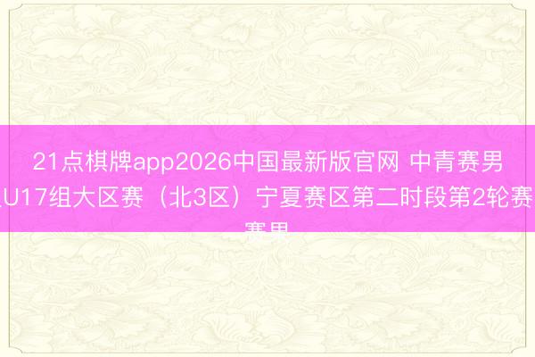 21点棋牌app2026中国最新版官网 中青赛男人U17组大区赛（北3区）宁夏赛区第二时段第2轮赛果