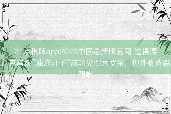 21点棋牌app2026中国最新版官网 过得漂亮！克雷桑“油炸丸子”成功晃倒索罗金，但外脚背踢呲