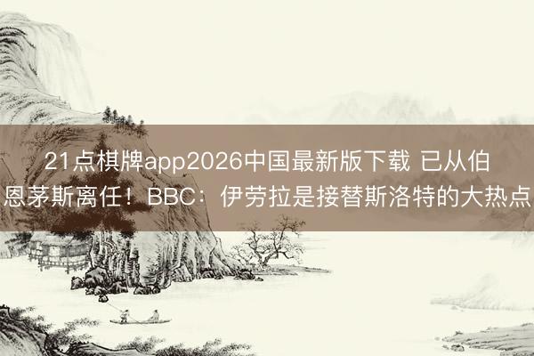21点棋牌app2026中国最新版下载 已从伯恩茅斯离任！BBC：伊劳拉是接替斯洛特的大热点