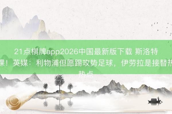 21点棋牌app2026中国最新版下载 斯洛特下课！英媒：利物浦但愿踢攻势足球，伊劳拉是接替热点