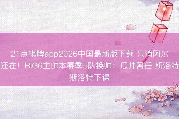 21点棋牌app2026中国最新版下载 只消阿尔特塔还在！BIG6主帅本赛季5队换帅：瓜帅离任 斯洛特下课
