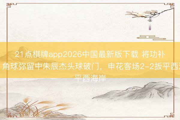 21点棋牌app2026中国最新版下载 将功补过！角球弥留中朱辰杰头球破门，申花客场2-2扳平西海岸