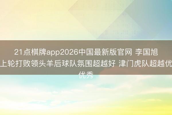 21点棋牌app2026中国最新版官网 李国旭：上轮打败领头羊后球队氛围超越好 津门虎队超越优秀