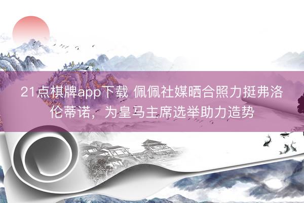 21点棋牌app下载 佩佩社媒晒合照力挺弗洛伦蒂诺，为皇马主席选举助力造势