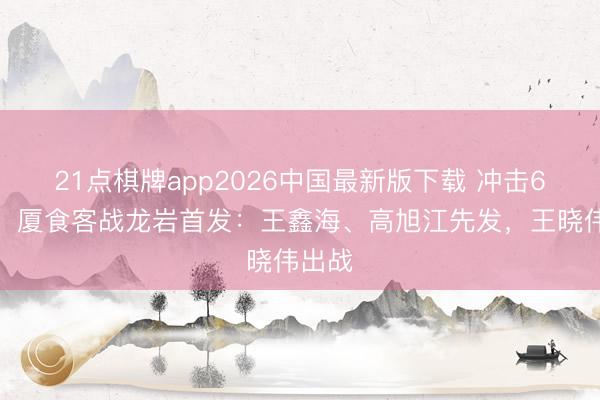 21点棋牌app2026中国最新版下载 冲击6连胜！厦食客战龙岩首发：王鑫海、高旭江先发，王晓伟出战