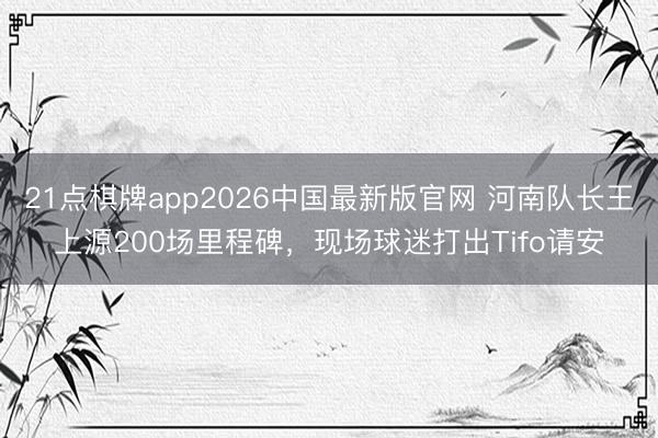 21点棋牌app2026中国最新版官网 河南队长王上源200场里程碑，<a href=