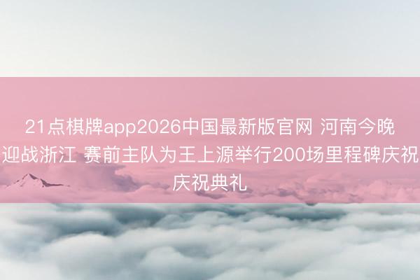 21点棋牌app2026中国最新版官网 河南今晚主场迎战浙江 赛前主队为王上源举行200场里程碑庆祝典礼