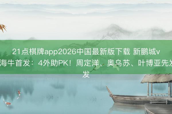 21点棋牌app2026中国最新版下载 新鹏城vs海牛首发：4外助PK！周定洋、奥乌苏、叶博亚先发