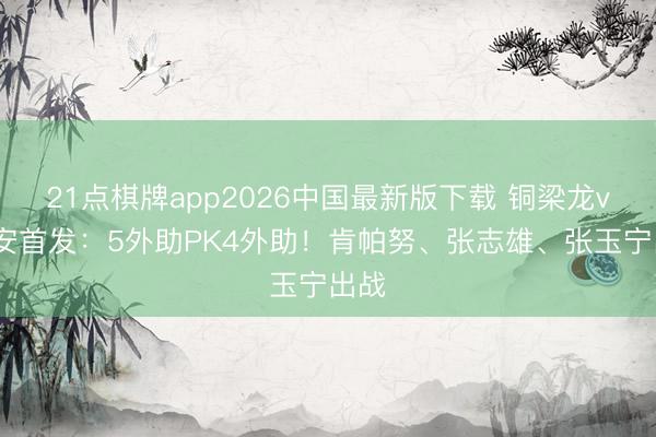 21点棋牌app2026中国最新版下载 铜梁龙vs国安首发：5外助PK4外助！肯帕努、张志雄、张玉宁出战