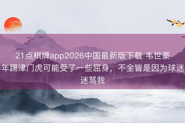 21点棋牌app2026中国最新版下载 韦世豪：昨年踢津门虎可能受了一些屈身，不全皆是因为球迷骂我