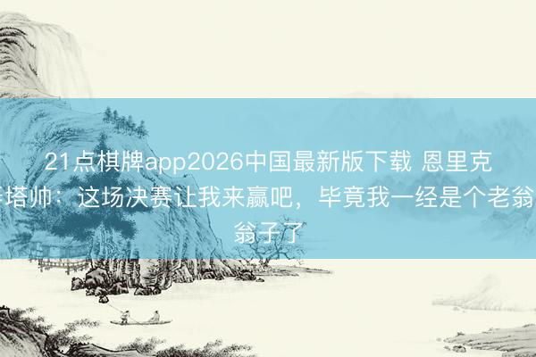 21点棋牌app2026中国最新版下载 恩里克辱弄塔帅：这场决赛让我来赢吧，毕竟我一经是个老翁子了