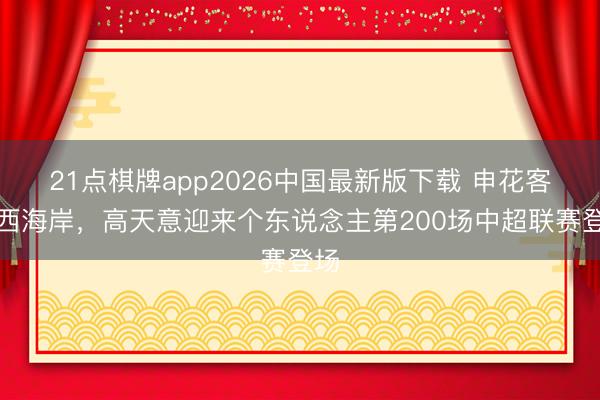 21点棋牌app2026中国最新版下载 申花客战西海岸，高天意迎来个东说念主第200场中超联赛登场
