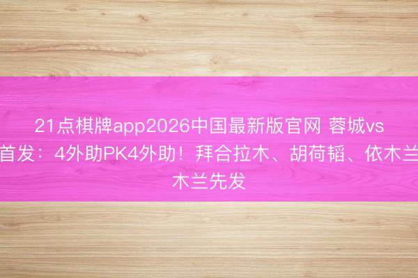 21点棋牌app2026中国最新版官网 蓉城vs泰山首发：4外助PK4外助！拜合拉木、胡荷韬、依木兰先发