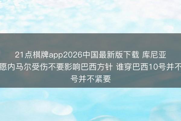 21点棋牌app2026中国最新版下载 库尼亚：但愿内马尔受伤不要影响巴西方针 谁穿巴西10号并不紧要