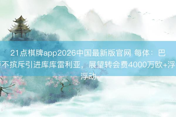 21点棋牌app2026中国最新版官网 每体：巴萨不摈斥引进库库雷利亚，展望转会费4000万欧+浮动