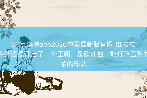 21点棋牌app2026中国最新版官网 维埃拉：阿森纳还是开启了一个王朝，是欧洲独一能打败巴黎的球队