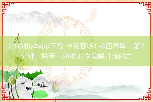 21点棋牌app下载 申花客场1-0西海岸！第2分钟，陈晋一助攻37岁吴曦开场闪击