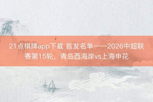21点棋牌app下载 首发名单——2026中超联赛第15轮，<a href=
