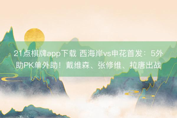 21点棋牌app下载 西海岸vs申花首发：5外助PK单外助！