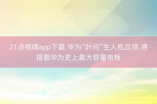 21点棋牌app下载 华为“叶问”生人机立项 将搭载华为史上最大容量电板