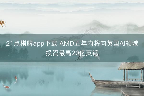 21点棋牌app下载 AMD五年内将向英国AI领域投资最高20亿英镑