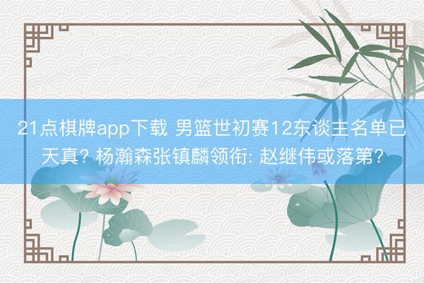 21点棋牌app下载 男篮世初赛12东谈主名单已天真? 杨瀚森张镇麟领衔: 赵继伟或落第?