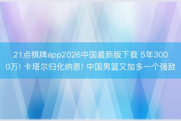 21点棋牌app2026中国最新版下载 5年3000万! 卡塔尔归化纳恩! 中国男篮又加多一个强敌