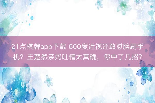 21点棋牌app下载 600度近视还敢怼脸刷手机？王楚然亲妈吐槽太真确，你中了几招？