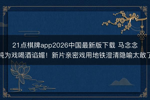 21点棋牌app2026中国最新版下载 马念念纯为戏喝酒谄媚!新片亲密戏用地铁澄清隐喻太敢了