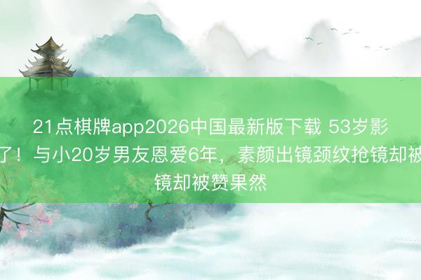 21点棋牌app2026中国最新版下载 53岁影后不装了！与小20岁男友恩爱6年，素颜出镜颈纹抢镜却被赞果然