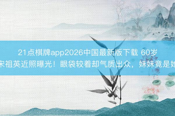 21点棋牌app2026中国最新版下载 60岁宋祖英近照曝光！眼袋较着却气质出众，妹妹竟是她