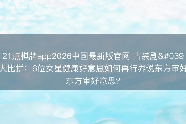 21点棋牌app2026中国最新版官网 古装剧'腿精'大比拼：6位女星健康好意思如何再行界说东方审好意思？