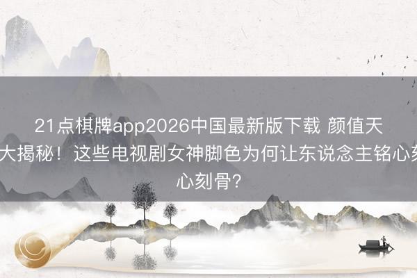 21点棋牌app2026中国最新版下载 颜值天花板大揭秘！这些电视剧女神脚色为何让东说念主铭心刻骨？