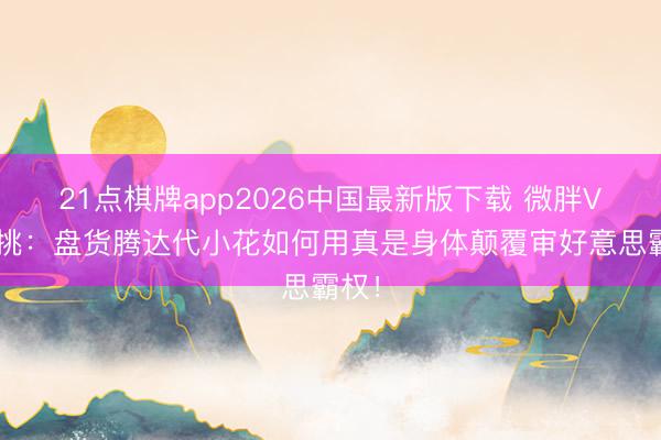 21点棋牌app2026中国最新版下载 微胖VS高挑：盘货腾达代小花如何用真是身体颠覆审好意思霸权！