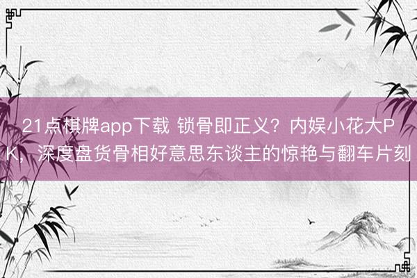 21点棋牌app下载 锁骨即正义？内娱小花大PK，深度盘货骨相好意思东谈主的惊艳与翻车片刻