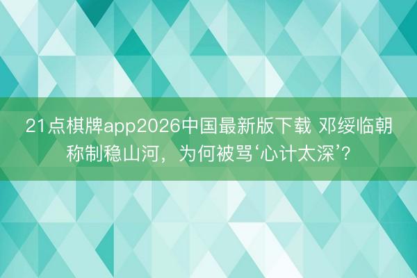 21点棋牌app2026中国最新版下载 邓绥临朝称制稳山河，为何被骂‘心计太深’？
