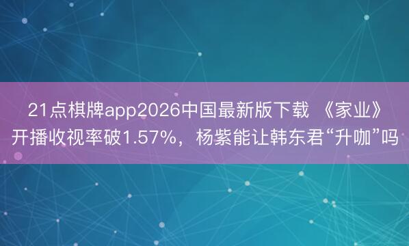 21点棋牌app2026中国最新版下载 《家业》开播收视率破1.57%，杨紫能让韩东君“升咖”吗