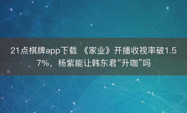 21点棋牌app下载 《家业》开播收视率破1.57%，杨紫能让韩东君“升咖”吗