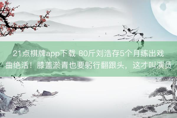 21点棋牌app下载 80斤刘浩存5个月练出戏曲绝活！膝盖淤青也要躬行翻跟头，这才叫演员